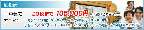 価格表　一戸建て･･･  20枚まで 105,000円 ※ 価格は全て税込です。　マンション･･･  大寸(ベランダ用) 12,000円  / 中寸(中窓用) 10,000円 　小窓用 8,500円  /  レール(1本)  2,000円  カラーの場合、全ての価格の20％増